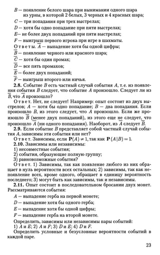 В — появление белого шара при вынимании одного шара
из урны, в которой 2 белых, 3 черных и 4 красных шара;
С — три попадания при трех выстрелах;
D — хотя бы одно попадание при пяти выстрелах;
Е— не более двух попаданий при пяти выстрелах;
F — выигрыш первого игрока при игре в шахматы.
О т в е т ы. А — выпадение хотя бы одной цифры;
В — появление черного или красного шара;
С — хотя бы один промах;
D — все пять промахов;
Е — более двух попаданий;
F — выигрыш второго или ничья.
2.8. Событие В есть частный случай события Л, т.е. из появле­
ния события В следует, что событие А произошло. Следует ли из
Д что А произошло?
Ответ. Нет, не следует! Например: опыт состоит из двух вы­
стрелов; А — хотя бы одно попадание; В — два попадания. Если
произошло Д из этого следует, что А произошло. Если же про­
изошло В (менее двух попаданий), из этого еще не следует^что
произошло А (ни одного попадания). Наоборот, из А следует В.
2.9. Если событие В представляет собой частный случай собы­
тия Ау зависимы эти события или нет?
Ответ. Зависимы, если Р(А) ^ 1, так как Р (А В) = 1.
2.10. Зависимы или независимы:
1) несовместные события;
2) события, образующие полную группу;
3) равновозможные события?
Ответ. 1) Зависимы, так как появление любого из них обра­
щает в нуль вероятности всех остальных; 2) зависимы, так как не­
появление всех, кроме одного, обращает в единицу вероятность
последнего; 3) могут быть как зависимы, так и независимы.
2.11. Опыт состоит в последовательном бросании двух монет.
Рассматриваются события:
А — выпадение герба на первой монете;
D — выпадение хотя бы одного герба;
Е — выпадение хотя бы одной цифры;
F — выпадение герба на второй монете.
Определить, зависимы или независимы пары событий:
1)AHE;2)AHF;3)DHE;4)DHF.
Определить условные и безусловные вероятности событий в
каждой паре.
23
 