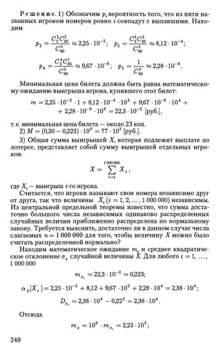 Р е ш е н и е . 1) Обозначим р{вероятность того, что из пяти на­
званных игроком номеров ровно г совпадут с выпавшими. Нахо­
дим
Р 2 = ^ «2,25-Ю-2
; Р з = ^ « 8 , 1 2 . 1 0 - 4
;
^ ^ « 9 , 6 7 - Ю - 6
; р5=-P 4 = - ^ r L
« ^ 6 7 - 1 0 - ; р 5 = - ^ - « 2 , 2 8 - 1 0 -
'90 ^ 9 0
Минимальная цена билета должна быть равна математическо­
му ожиданию выигрыша игрока, купившего этот билет:
т = 2,25 • 10"2
• 1 + 8,12 • 10~4
• 102
+ 9,67 • 10~6
• 104
+
+ 2,28 • 1(Г8
• 106
= 22,3 • 10"2
[руб.],
т.е. минимальная цена билета — около 23 коп.
2) М = (0,30 - 0,223) • 106
= 77 • 103
[руб.].
3) Общая сумма выигрышей Ху которая подлежит выплате по
лотерее, представляет собой сумму выигрышей отдельных игро­
ков:
1000000
х= £*<•г=1
где Х{ — выигрыш г-го игрока.
Считается, что игроки называют свои номера независимо друг
от друга, так что величины Х{ (г = 1, 2,..., 1 000 000) независимы.
Из центральной предельной теоремы известно, что сумма доста­
точно большого числа независимых одинаково распределенных
случайных величин приближенно распределена по нормальному
закону. Требуется выяснить, достаточно ли в данном случае числа
слагаемых п = 1 000 000 для того, чтобы величину X можно было
считать распределенной нормально?
Находим математическое ожидание тх и среднее квадратиче-
ское отклонение ох случайной величины X. Для любого г — 1, ...,
1 000 000
тх. = 22,3-10"2
=0,223;
а2[Х{] = 2,25 • 10"2
+ 8,12 + 9,67 • 102
+ 2,28 • 104
= 2,38 • 104
;
DX{ = 2,38 • 104
- 0,222
= 2,38 • 104
.
Отсюда
тх =106
-тх. =2,23-105
;
240
 