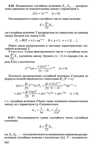 8.50. Независимые случайные величины Хг,Х2, ... распреде­
лены одинаково по показательному закону с параметром X:
/(х) = Хе"Хх
(х>0).
Рассматривается сумма случайного числа таких величин:
где случайная величина Ураспределена по сдвинутому на единицу
закону Паскаля (см. задачу 5.15):
Рп =P(Y = n) = pqn
-1
( 0 < р < 1 ; п = 1, 2, ...).
Найти закон распределения и числовые характеристики слу­
чайной величины Z.
Р е ш е н и е . Сумма фиксированного числа п случайных вели-
п
чин ^ T ^ i подчинена закону Эрланга (п— 1)-го порядка (см. за-
дачу 8.31) с плотностью
/<">(*)= Х(ХхГ
"Vх
* (х>0).W
(n-1)! V }
Плотность распределения случайной величины Z находим по
формуле полной вероятности с гипотезами Hn(Y = п):
п=1 п=1 П
*)-
= pe-X2
f2^^ = рХе-х
*ех
** = pe~Xpz
{z > 0),
n=i * '
т. е. случайная величина Z будет также подчинена показательному
закону, но с параметром р. Следовательно,
1
п 1
2^2
р' * 2
Р
8.51*. Рассматривается сумма случайного числа случайных
слагаемых
* = £*«,
где Xv Х2У ... — последовательность независимых одинаково распре­
деленных случайных величин с плотностью /(ж), Y — положитель-
242
 
