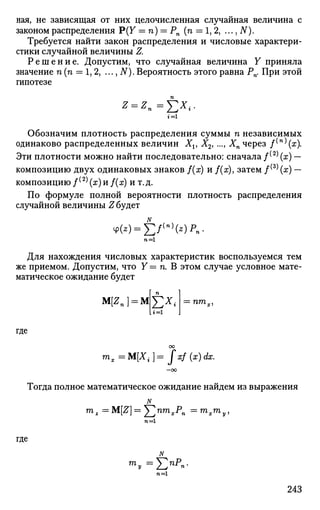 ная, не зависящая от них целочисленная случайная величина с
законом распределения Р(У = п) = Рп (п = 1,2, ..., N).
Требуется найти закон распределения и числовые характери­
стики случайной величины Z.
Решение. Допустим, что случайная величина Y приняла
значение п (п = 1, 2, ..., N). Вероятность этого равна Рп. При этой
гипотезе
1=1
Обозначим плотность распределения суммы п независимых
одинаково распределенных величин Xv X2J ..., Хп через /(п)
(ж).
Эти плотности можно найти последовательно: сначала /( 2 )
(х) —
композицию двух одинаковых знаков f(x) и f(x)y затем / ^ (х) —
композицию /(2)
(я)и f(x) и т.д.
По формуле полной вероятности плотность распределения
случайной величины Сбудет
Ф(*) = Е / ( П )
( 2 ) ^ -
Для нахождения числовых характеристик воспользуемся тем
же приемом. Допустим, что Y = п. В этом случае условное мате­
матическое ожидание будет
M[Zn} = MЕх
<1=1
= птх,
где
m,=M[X4 ]= Jxf(x)dx.
Тогда полное математическое ожидание найдем из выражения
N
mz =M[Z] = Y^nm
xP
n = ™>х7П
у,
n=l
где
N
т
у =
E n P
- -
n=l
243
 