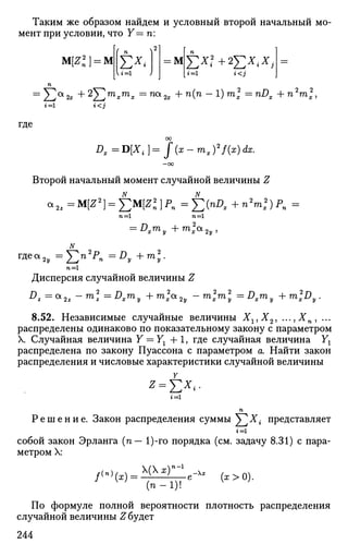 Таким же образом найдем и условный второй начальный мо­
мент при условии, что Y— п:
щг) = ЦЕ*<г=1
= М £Х?+2£*4*,
г<3
= ^2а
2х +2
Yjm
*m
* =ZUOL
2x + П
(П
~l
)m
l =nD
x +П2
™2
Х,
г=1 К J
где
Dx=D[Xi]=f(x-mx)2
f(x) dx.
Второй начальный момент случайной величины Z
п =1 п =1
= Dxmy+m*xa2y
Т
*еа
2у =J2n2P
n =Dy + m.
n=l
Дисперсия случайной величины Z
D
z =0L
2z -™>1 ==D
xm
y +™>ха
2у - Ш
1 Ш
 =D
xm
y + ™>xD
y
8.52. Независимые случайные величины Хг,Х2, ...,Хп, ...
распределены одинаково по показательному закону с параметром
X. Случайная величина Y = YX + 1, где случайная величина Yt
распределена по закону Пуассона с параметром а. Найти закон
распределения и числовые характеристики случайной величины
г = 1
п
Р е ш е н и е . Закон распределения суммы ^Г^Х{ представляет
г = 1
собой закон Эрланга (п— 1)-го порядка (см. задачу 8.31) с пара­
метром X:
/<"'(*) =
(х)п
~
(п-1)!
„ —х
(х > 0).
По формуле полной вероятности плотность распределения
случайной величины Сбудет
244
 