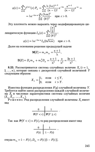 n-l
X (z)r
- Xz a' _a
n-1
-e =
U ( n - l ) ! ( n - 1 ) !
= X e - x
~ f 4 ^ ) l п р и г > 0 .
& (A;!)2
Эту плотность можно выразить через модифицированную ци­
линдрическую функцию /0 (х) = У^
а;
00 | j
=*(*!)'
^(г) = е~Хг
~а
10(2л[т) при z > 0.
[и решения преды
M[Z] = mx my = •
Далее на основании решения предыдущей задачи
а + 1
X '
тлг/71 п . 2т-1 а + 1 , а 2а + 1
D[Z] = KI my + m s D , = — + — = — — .
8.53. Рассматривается система случайных величин Хг (г = 1,
2, ...,п), которая связана с дискретной случайной величиной Y
следующим образом:
[1, если г < Y,
[О, если г > Y.
X,
Известна функция распределения F(y) случайной величины Y.
Требуется найти закон распределения каждой случайной величи­
ны Х{ и числовые характеристики системы случайных величин
Р е ш е н и е . Ряд распределения случайной величины Хг имеет
вид
Р(У < г) Р(У >%)
Так как Р(У < г) = F{i), то ряд распределения имеет вид
F(i) 1 - F(i)
откуда то,. = l-F(i),Dx.= F(i)[l - F(i)].
245
 