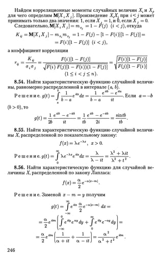 Найдем корреляционные моменты случайных величин Х{ и Xj}
для чего определим М[Х{Xj]. Произведение Х{Х, при г< j может
принимать только два значения: 1, если X = 1, и 0, если X - = 0.
Следовательно,М[Х{ Х^] = тх. = 1 - F(j) (i < j), откуда
Ktj =М[Х,.Х,.] - л ^ п ц = 1 - F(j) - [1 - F(«)][l - F(j)] =
= F(i)[l-F(j)} (i<j),
а коэффициент корреляции
°i°; p{i)F{j)[l-F(i)){l-F{j)} iF(j)[l-F(i)}
(1 < г <j < n).
8.54. Найти характеристическую функцию случайной величи­
ны, равномерно распределенной в интервале (а, Ь).
г- =
Р е ш е н и е . #(£)= Г eitx
dx =—
J h — п. h —
1 Л г£б Л г£а
е — е
it
. Если а = —Ь
(6>0),то
»(*) =
1 е г и -itb
1 е
г'^ь -itb
% it tb 2г
s'mtb
IT'
8.55. Найти характеристическую функцию случайной величи­
ны X, распределенной по показательному закону:
f(x) = e~Xx
, х>0.
Р е ш е н и е . ^ ) = fe~Xx
eitx
dx
X X2
+ Хй
Х - й Х 2
+ Г
8.56. Найти характеристическую функцию для случайной ве­
личины Ху распределенной по закону Лапласа:
а
Р е ш е н и е . Заменой х — т — у получим
00
g(t) = Jeitx
-e-alx
-ml
dx =
—OO
< 0 00
Jeity
e*y
dy + feity
e-«y
dy
о
1
Ot itm
—e
2 V-oo
1
2 vot + it a — it
a
л 2 , , 2
246
 
