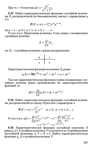 а2
При га = О получим g(t) =
a2
+t2
8.57. Найти характеристическую функцию случайной величи­
ны X, распределенной по биномиальному закону с параметрами р
ип:
гдед = 1 — р] О < р < 1; т — 0,1, ..., п.
Р е ш е н и е . Представим величину X как сумму п независимых
случайных величин:
Е**.*=i
где Х- — случайная величина с рядом распределения
Характеристическая функция величины Хк равна
gk(t) = М[е*** ] = де° + ре* = ? + реа
.
Так как характеристическая функция суммы независимых слу­
чайных величин равна произведению их характеристических
функций, то
9(t) = flgk(t) = (q + pe*y.
к=1
8.58. Найти характеристическую функцию случайной величи­
ны, распределенной по закону Пуассона с параметром а:
т
Р(Х = т) = —е-а
(а>0; га = 0,1, 2,...).
га!
#  тоо m со Л*~" 
Решение.<,(*)=£^е-°е"г а
= e - « g ^ l J
*" m=0 ™
-а (1-е")
т Г0 ™! ^ Ь ™!
= е е = е
8.59. Характеристическая функция случайной величины X
равнаgx(t).Случайная величина Yполучается из Xприбавлением
постоянной величины a: Y = X + а. Найти характеристическую
функцию ду (t) случайной величины Y.
247
 