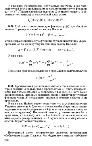 Р е ш е н и е . Рассматривая неслучайную величину а как част­
ный случай случайной, находим ее характеристическую функцию
ga{t) — etta
.Так как случайная величина Хне может зависеть (в ве­
роятностном смысле) от неслучайной а, получаем
9y(t) = 9At)9a(t) = 9x(t)eita
.
8.60. Найти характеристическую функцию ду (t) случайной ве­
личины F, распределенной по закону Паскаля:
P(Y = k) = pqk
(к = 0,1,2,...),
а также характеристическую функцию случайной величины X, рас­
пределенной по «сдвинутому на единицу» закону Паскаля:
Х = У + 1; P(X = k) = pqk
~l
(к = 1,2,...).
Р е ш е н и е .
00 ОО „
к=о к=о 1-qe
Применяя правило, выведенное в предыдущей задаче, получим
8.61. Производится ряд независимых опытов, в каждом из ко­
торых событие А появляется с вероятностью р. Опыты прекраща­
ются, как только событие А появилось га раз (п >1). Найти закон
распределения, числовые характеристики и характеристическую
функцию числа X «неудачных» опытов, в которых событие А не
произошло.
Р е ш е н и е . Найдем вероятность того, что случайная величина
X примет значение к. Для этого нужно, чтобы общее число произ­
веденных опытов было равно п+ к (копытов кончились «неудач­
но», a n — «удачно»). Последний опыт по условию должен быть
«удачным», а в предыдущих га - к + 1 опытах должны произволь­
ным образом распределиться га - 1 «удачных» и к «неудачных»
опытов. Вероятность этого равна
P(X = k) = Ck
n+k_lP»qk
(к = 0,1,...)-
Полученный закон распределения является естественным
обобщением закона Паскаля. Мы будем его называть ^обобщен-
248
 