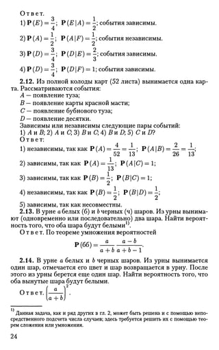 Ответ.
3 1
1)Р (£) = - ; Р (Е А) = -; события зависимы.
2)Р(Л)=Л;
3)P(Z>) = i ;
4
4)Р(Д)=Л
4
Р (Л |F) = -; события независимы
2
Р (D |1?) = -; события зависимы,
о
Р (D F) = 1; события зависимы.
2.12. Из полной колоды карт (52 листа) вынимается одна кар­
та. Рассматриваются события:
А — появление туза;
В — появление карты красной масти;
С — появление бубнового туза;
D — появление десятки.
Зависимы или независимы следующие пары событий:
1) А и В; 2) А и С; 3) В и С; 4) 5 и Д 5) Си D?
Ответ:
1) независимы, так как Р (А) = — = —; Р (А В) = — = —;
v
52 13 v
' 26 13
2) зависимы, так как Р(Л) = —; Р(АС) = 1;
±о
3) зависимы, так как Р (В) = - ; Р (В | С) = 1;
4) независимы, так как Р (В) = - ; Р (В |D) = -;
5) зависимы, так как несовместны.
2.13. В урне а белых (б) и Ъ черных (ч) шаров. Из урны вынима­
ют (одновременно или последовательно) два шара. Найти вероят­
ность того, что оба шара будут белыми1
^.
О т в е т. По теореме умножения вероятностей
Р(бб) = -2 iZlL..
а + Ъ а + Ъ — 1
2.14. В урне а белых и Ь черных шаров. Из урны вынимается
один шар, отмечается его цвет и шар возвращается в урну. После
этого из урны берется еще один шар. Найти вероятность того, что
оба вынутые шара будут белыми.
Ответ. I
а + Ь
Данная задача, как и ряд других в гл. 2, может быть решена и с помощью непо­
средственного подсчета числа случаев; здесь требуется решить их с помощью тео­
рем сложения или умножения.
24
 