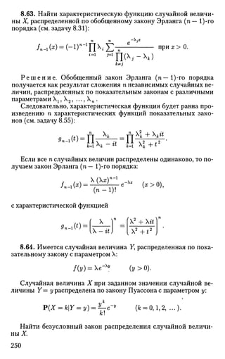 8.63. Найти характеристическую функцию случайной величи­
ны Ху распределенной по обобщенному закону Эрланга (п— 1)-го
порядка (см. задачу 8.31):
-Х.я
/n-1w = (-i)n
-l
n^E- при х > 0.
i=1 М
ШХ
>-Х
*)
k^j
Р е ш е н и е . Обобщенный закон Эрланга (п— 1)-го порядка
получается как результат сложения п независимых случайных ве­
личин, распределенных по показательным законам с различными
параметрамиХ15 Х2, . . . ,  п .
Следовательно, характеристическая функция будет равна про­
изведению п характеристических функций показательных зако­
нов (см. задачу 8.55):
*-i(*)=n
х»  х! + ка
пк= ^к ~ ** А=1  + £
Если все п случайных величин распределены одинаково, то по­
лучаем закон Эрланга (п — 1)-го порядка:
/.-!(*) =
(х) п-1
-х
( п - 1 ) !
с характеристической функцией
X
(*>0),
0»-i(O =
Х - « J
Х^ + Хй.. п
[2
+t2
)
8.64. Имеется случайная величина Yy распределенная по пока­
зательному закону с параметром X:
/ Ы = Хе-х
» (у>0).
Случайная величина X при заданном значении случайной ве­
личины Y= у распределена по закону Пуассона с параметром у:
P(X = kY = y) = ^e-
к
(4 = 0,1,2, ...)•
Найти безусловный закон распределения случайной величи­
ны X.
250
 