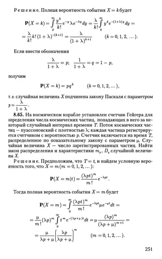 Р е ш е н и е . Полная вероятность события X = к будет
°° » * X
Р(Х = jfe) = J ^ - e " y
Хе^Чу = — J yk
e~{l+y)y
dy =
о 'о
= Л&!(1 + )-<А+1
>=: >Ц_^ (ft = 0,1, 2,...).
ft! (1 + X)*+1 V
Если ввести обозначения
X 1 .
p; -—г = 9 = ! - P.1+X 1+X
получим
P(X = k)=pqk
(ft = 0,1, 2,...),
т.е. случайная величина Хподчинена закону Паскаля с параметром
X
V — •
1 + Х
8.65. На космическом корабле установлен счетчик Гейгера для
определения числа космических частиц, попадающих в него за не­
который случайный интервал времени Г. Поток космических час­
тиц — пуассоновский с плотностью X; каждая частица регистриру­
ется счетчиком с вероятностью р. Счетчик включается на время Г,
распределенное по показательному закону с параметром |х. Слу­
чайная величина X — число зарегистрированных частиц. Найти
закон распределения и характеристики тх, Dx случайной величи­
ны X
Р е ш е н и е . Предположим, что Т = t, и найдем условную веро­
ятность того, что X —га(га = 0,1, 2,...):
Р(х = то|*)=(М1е-м.
га!
Тогда полная вероятность события X = га будет
Р(Х = тп)= 7№)1е-*11е-*(ь =
J m. !га!
о
(Хр)г
— (Xp)m
$tm
e-{
^+
»)b
dt=i
m! J (p + ц)
m+l
V- f Xp 1
Xp + p,[Xp + nJ
(m =0,1,2,...)-
251
 