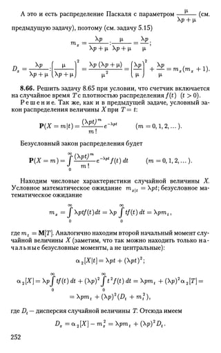 А это и есть распределение Паскаля с параметром — - —
Хр + р,
предыдущую задачу), поэтому (см. задачу 5.15)
Хр i _ р
(см.
т„ =
р + i р + i i
D =
р
Хр + (л [р + х)
р (р + у)
^2
(р)2
, р
{ М- J
+ — = ™х(тх +1).
М-
8.66. Решить задачу 8.65 при условии, что счетчик включается
на случайное время Г с плотностью распределения f(t) (t > 0).
Р е ш е н и е . Так же, как и в предыдущей задаче, условный за­
кон распределения величины Хпри Т— t:
P(X = mt) =
{pty 0-^Pt
m!
(m =0,1,2,...).
Безусловный закон распределения будет
{Pty
m 
-pt
f(t)dt (m =0,1,2,...).
Находим числовые характеристики случайной величины X.
Условное математическое ожидание mx^t = pt; безусловное ма­
тематическое ожидание
оо оо
т
х —  ^ptf(t)dt = p I tf(t) dt = pmt,
где mt = М[Т]. Аналогично находим второй начальный момент слу­
чайной величины X (заметим, что так можно находить только на­
чальные безусловные моменты, а не центральные):
OL2[Xt]=pt + (Pt)2
]
ОО 00
OL2[X] = pjtf(t) dt + (p)2
Jt2
f(t) dt = pmt + (p)2
a2[T} =
о о
= pmt +(p)2
(Dt +mf),
где Dt — дисперсия случайной величины Т. Отсюда имеем
Dx=a2[X]- m2
x = pmt + (p)2
Dt.
252
 