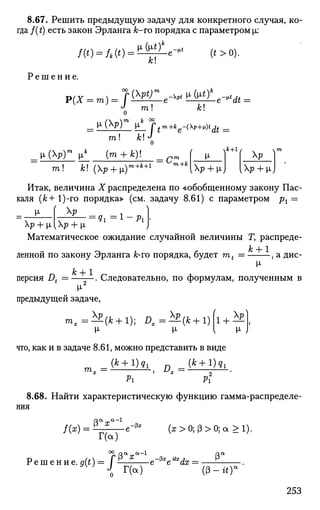 8.67. Решить предыдущую задачу для конкретного случая, ко­
гда f(t) есть закон Эрланга к-ro порядка с параметром ц:
Р е ш е н и е .
00
к
(^е -*£Же -*Л =
О т! Л!
777. ! h ! «^
p.(Xp)m
ц* (m + fc)!
m! A;! (Xp + p.)т+к+1 ' т+к
ч*+1
IXp + pJ [Xp + pj
Итак, величина X распределена по «обобщенному закону Пас­
каля {к + 1)-го порядка» (см. задачу 8.61) с параметром рх =
[х f Xp
Хр + |л [Хр + М,
^i = 1 - P i
Математическое ожидание случайной величины Т, распреде­
ленной по закону Эрланга &-го порядка, будет mt = , а дис-
Jfc + 1
Персия Д = . Следовательно, по формулам, полученным в
предыдущей задаче,
т , =•*£(*+ 1); Dt=±£{k + 1)
I H J
что, как и в задаче 8.61, можно представить в виде
_ ( * + l ) g l _(fc + l ) g l
Pi Pi
8.68. Найти характеристическую функцию гамма-распределе­
ния
i u ^ a - l
/(ж) = Ё 1 ^ _ е - 3 * (а;>0;(3>0;а>1).
Р е ш е н и е . 5(0 = /
Г(а)
°2. «а-01-1
Ра
:гс
Г(а)
е~3l
e **<& = •
253
 