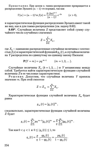 Примечание. При целом а гамма-распределение превращается в
распределение Эрланга (а - 1)-го порядка, так как
Г(а) = (а-1)!и/(х) = № ^ - е ^ (х > 0),
(а -1)!
и характеристическая функция распределения Эрланга имеет такой
же вид, как и для гамма-распределения (см. задачу 8.63).
8.69*. Случайная величина Z представляет собой сумму слу­
чайного числа случайных слагаемых
k=i
где Хк — одинаково распределенные случайные величины с плотно­
стью f(x) и характеристической функцией дх (t), а случайная величи­
на Ураспределена по сдвинутому на единицу закону Паскаля:
P(Y = m) = pqm
-1
(m=l,2,...).
Случайные величины Хк (к = 1, 2,...) и Y независимы между
собой. Требуется найти характеристическую функцию случайной
величины Znee числовые характеристики.
Р е ш е н и е . Допустим, что случайная величина Y приняла
значение т. При этой гипотезе
z = zm=j2xк-
к=г
Характеристическая функция случайной величины Zm будет
равна
5™(*) = Ы*)Г,
следовательно, характеристическая функция случайной величины
Z будет
ОО 00
«,(О=ЕИ"(ОГ=£
ЕЬ».(ОГ-
т=1 Я т=1
Таккак0<9 < 1 и 0 < gx(t) < 1,то
и = £. ^*(0 _ Р9Л*)
Q 1 - « , ( * ) l-qgx{t)
254
 