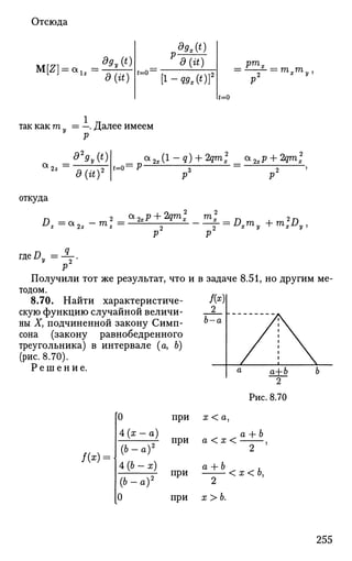 Отсюда
M[Z) = au =
dgy(t)
d{it)
dgx(t)
д (it)
<=<T
[i-Q9At)Y
pmx
—f- = mxmy1
(=0
1
тттак как m = —. Далее имеем
d2
9v{t)
д {ay
ыо=Р-
<*2x(1
-Q) +2
Qm
Z <*2xP + 2
Qm
x
откуда
г, 2
a
-2xP + 2Qm
x m
x rv 2 n
Dz=*22-m2
z= 2хУ
Г- х
-~l- = DxTny + m2
xDy,P2
P2
P
Получили тот же результат, что и в задаче 8.51, но другим ме­
тодом.
8.70. Найти характеристиче-
скую функцию случайной величи­
ны Ху подчиненной закону Симп- °~а
сона (закону равнобедренного
треугольника) в интервале (а, Ь)
(рис. 8.70).
Р е ш е н и е
Рис. 8.70
/(*) =
[0
4 (х
(Ь-
4(6
( 6 -
0
- а )
а)2
-х)
а)2
при х < а,
а + Ь
при а < х < j
a --b ,
при < х < о,
2
при х > Ь.
255
 