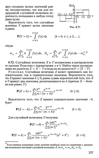 двух соседних целых значений рав- **'*'!
ны, несущественно, так как для не- 2
прерывной случайной величины ве- -2 5 -1 5 -0 51
роятность попадания в любую точку "-] * ]—
равна нулю. ; 
Вероятность того, что случайная !
величина Y примет целое значение р 8 7 1
к, равна
0^5 1,Ь 2,5 х
-2
к+0,5
Iк-0,5
Р(У = к)= J f(x)dx (A; = 0, ± 1, ±2,...),
откуда
ос * + « . * ос * + °>5
ту = У2 к I f(x)dx] Dy = Y^ к2
I f{x)dx — m
k=-oo k_05 fc=-oo jfe_0j5
8.72. Случайные величины Хи Y независимы и распределены
по законам Пуассона с параметрами а и Ъ. Найти закон распреде­
ления их разности Z — X— Уи модуля их разности U = Х — Y[
Р е ш е н и е . Случайная величина Z может принимать как по­
ложительные, так и отрицательные значения. Вероятность того,
что Z примет значение к > 0, равна сумме вероятностей того, что X
и Y примут два значения, различающиеся на к (причем X — боль­
ше или равно У):
оо im т+к
ptZ = к) = У- - е-(о+6)
(к > о).
Вероятность того, что Z примет отрицательное значение -к,
будет
оо т im+k
P(Z = -k)=Y- e-{a+b)
(к>о).
£?0т(т + к)
Для случайной величины U получим
m=o{™>4
P(U = k)=J2 t
{
f)n
[e-<a+b
Hak
+bk
) (k>0).
Если единица измерения (цена деления прибора) мала по сравнению с диапазо­
ном возможных значений случайной величины X, то го кз mx;Dy ss Dx.
257
 