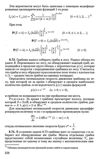 Эти вероятности могут быть записаны с помощью модифици­
рованных цилиндрических функций 1-го рода:
1
При этом
P(Z = k) = Ik(2-Jri)
/ к+2т
X )
[2)
(* = 0,1,2,...)'
О
а
(ь)
V+» (* = 0,±1,±2,...);
P(U = 0) = I0(2-Jab)e-{a+b)
;
P(U = k) = Ik(2jab)-
/ к к 
/ — /  —
la]
—
UJ
2 ,
+
а
—
UJ
2 ,-<«+*) ( * > 0 ) .
8.73. Грибник вышел собирать грибы в лесу. Радиус обзора его
равен R. Перемещаясь по лесу, он обнаруживает каждый гриб, на­
ходящийся в пределах круга обзора, с вероятностью p(v), которая
зависит от скорости v передвижения грибника по лесу. Считается,
что грибы в лесу образуют пуассоновское поле точек с плотностью
X (X — среднее число грибов на единицу площади).
Определить оптимальную скорость движения грибника по ле­
су, при которой он за время t обнаружит в среднем наибольшее
количество грибов, если вероятность p(v) задана формулой
р(у) = е-™ (а>0,<;>0),
и грибник не возвращается на уже пройденные им места.
Р е ш е н и е . За время t грибник просмотрит полосу, площадь
которой 5 = 2vtR, и обнаружит в среднем количество грибов, рав­
ное т = S X p(v) = 2vt ДХе"аг;
.
Для нахождения оптимальной скорости движения продиффе­
ренцируем величину т по v и приравняем производную нулю:
— = 2*ДХе-аг;
( l - w t ) = 0,
dv
откуда оптимальное значение скорости будет г/* = —.
а
8.74. В условиях задачи 8.73 грибник идет со скоростью v и со­
бирает все обнаруженные им грибы. Массы отдельных грибов
представляют собой независимые случайные величины Y{J рас­
пределенные по одному и тому же закону с математическим ожи-
Таблицы цилиндрических функций можно найти в справочниках.
258
 