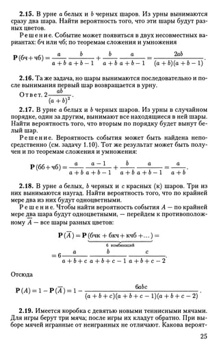 2.15. В урне а белых и Ь черных шаров. Из урны вынимаются
сразу два шара. Найти вероятность того, что эти шары будут раз­
ных цветов.
Решение. Событие может появиться в двух несовместных ва­
риантах: бч или чб; по теоремам сложения и умножения
Р(бч-Ьчб) = Ь
а + ба + Ь - 1 а + Ь а + Ь-1 (а + Ь)(а + Ь-1)
2.16. Та же задача, но шары вынимаются последовательно и по­
сле вынимания первый шар возвращается в урну.
Ответ. 2 -.
(а + Ь)2
2.17. В урне а белых и Ь черных шаров. Из урны в случайном
порядке, один за другим, вынимают все находящиеся в ней шары.
Найти вероятность того, что вторым по порядку будет вынут бе­
лый шар.
Решение. Вероятность события может быть найдена непо­
средственно (см. задачу 1.10). Тот же результат может быть полу­
чен и по теоремам сложения и умножения:
Р(6б+ чб) = — ±^±- +
a + Ъ а + Ь — 1 а + Ъ а + Ъ — 1 а + Ь
2.18. В урне а белых, Ъ черных и с красных (к) шаров. Три из
них вынимаются наугад. Найти вероятность того, что по крайней
мере два из них будут одноцветными.
Р е ш е н и е . Чтобы найти вероятность события А — по крайней
мере два шара будут одноцветными, — перейдем к противополож­
ному А — все шары разных цветов:
Р (А) = Р (бчк + бкч+ кчб +...) =
V у /
6 комбинаций
а Ь с
а + Ь + с а + Ь + с — 1 а + 6-fc — 2
Отсюда
Р(Л) = 1 - Р ( Л ) = 1 - fo6c
(а + Ь + с)(а + Ъ + с - 1)(о + Ь + с - 2)
2.19. Имеется коробка с девятью новыми теннисными мячами.
Для игры берут три мяча; после игры их кладут обратно. При вы­
боре мячей игранные от неигранных не отличают. Какова вероят-
25
 