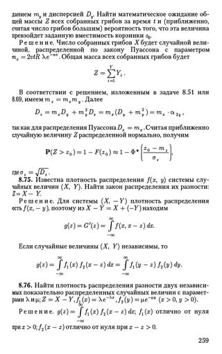 данием ту и дисперсией Dy. Найти математическое ожидание об­
щей массы Z всех собранных грибов за время t и (приближенно,
считая число грибов большим) вероятность того, что эта величина
превзойдет заданную вместимость корзинки z0.
Р е ш е н и е . Число собранных грибов X будет случайной вели­
чиной, распределенной по закону Пуассона с параметром
тх = 2vtR e~a v
. Общая масса всех собранных грибов будет
г = 1
В соответствии с решением, изложенным в задаче 8.51 или
8.69, имеем т z =mxmy. Далее
D
z = ™>xD
y +™>2
yDX = ™>AD
y + ™y):
=™s '<*2y>
так как для распределения Пуассона Dx —rnx. Считая приближенно
случайную величину Z распределенной нормально, получим
тп ^
P(Z > z0) = 1 - F(z0) « 1 - Ф"
гдеа2 =л/07.
8.75. Известна плотность распределения /(х, у) системы слу­
чайных величин (X, Y). Найти закон распределения их разности:
Z=X- Y.
Р е ш е н и е . Для системы (X, — Y) плотность распределения
есть/(х, — у), поэтому из X — Y = X + (—30 находим
00
g(z) = G'(z)= Jf(x,x-z)dx.
—00
Если случайные величины (X, Y) независимы, то
00 СО
9{z)= J/г(х) /2(а? - z) dx = ff1(y-z)f2(y)dy.
—СО —00
8.76. Найти плотность распределения разности двух независи­
мых показательно распределенных случайных величин с парамет­
рами Xиi]Z = X - YJ^x) = e-Xx
J2(y) = ie~™ (x>0,y> 0).
oo
Решение. g(z)= J /г(х) f2(x — z) dx f^x) отлично от нуля
—oo
при х > 0; /2 (x — z) отлично от нуля при х - z > 0.
259
 