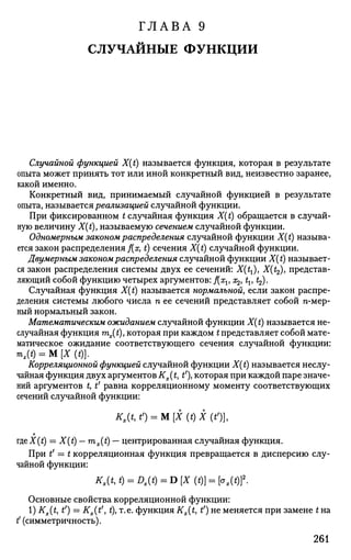 ГЛАВА 9
СЛУЧАЙНЫЕ ФУНКЦИИ
Случайной функцией X(t) называется функция, которая в результате
опыта может принять тот или иной конкретный вид, неизвестно заранее,
какой именно.
Конкретный вид, принимаемый случайной функцией в результате
опыта, называется реализацией случайной функции.
При фиксированном t случайная функция X(t) обращается в случай­
ную величину X(t), называемую сечением случайной функции.
Одномерным законом распределения случайной функции X(t) называ­
ется закон распределения f{x, t) сечения X{t) случайной функции.
Двумерным законом распределения случайной функции X(t) называет­
ся закон распределения системы двух ее сечений: X(tt), X(^), представ­
ляющий собой функцию четырех аргументов: f(xu a^, tv t2).
Случайная функция X{t) называется нормальной, если закон распре­
деления системы любого числа п ее сечений представляет собой гс-мер-
ный нормальный закон.
Математическим ожиданием случайной функции X(t) называется не­
случайная функция mx(t), которая при каждом £ представляет собой мате­
матическое ожидание соответствующего сечения случайной функции:
mx(t) = М [X («)].
Корреляционной функцией случайной функции X(t) называется неслу­
чайная функция двух аргументов Кх( t, t'), которая при каждой паре значе­
ний аргументов t, t' равна корреляционному моменту соответствующих
сечений случайной функции:
*,(*, О = м [х (t) х (*')].
тд,е X (t) — X (t) — тx(t) — центрированная случайная функция.
При tf
= t корреляционная функция превращается в дисперсию слу­
чайной функции:
Kx(t,t) = Dx(t) = D[X(t)}=:[ox(t)}2
-
Основные свойства корреляционной функции:
l)Kx(t, t') = Kx(tf
, t), т.е. функция Kx(t, t') не меняется при замене t на
t (симметричность).
261
 