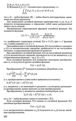 2)Kx(t,t>)<ox(t)ox(t>).
3) Функция Kx(t, t') — положительно определенная, т.е.
f SKx(t,t')4>(t)4>(t')dtdt'>V,
(В) (В)
где tp (t) — любая функция; (В) — любая область интегрирования, одина­
ковая для обоих аргументов.
Для нормальной случайной функции характеристики mx(t), Kx{t, t')
являются исчерпывающими и определяют собой закон распределения
любого числа сечений.
Нормированной корреляционной функцией случайной функции X(t)
называется функция
U t') = К
'& 1>)
= К
^' ^
ax(t)ax(t') jDx(t)Dx(t>)'
т.е. коэффициент корреляции сечений X(t) и X (t'); при t=t' функция
rx(t, t') равна единице: rx(t, t) = 1.
При прибавлении к случайной функции X(t) неслучайного слагаемого
Ф (t) к ее математическому ожиданию прибавляется то же неслучайное
слагаемое, а корреляционная функция не меняется.
При умножении случайной функции X(t) на неслучайный множитель
Ф (t) ее математическое ожидание умножается на тот же множитель ф (t),
а корреляционная функция — на Ф (t) ф (£').
Если случайную функцию X(t) подвергают некоторому преобразова­
нию Ар то получается другая случайная функция
У(*) = Л {*(<)}.
Преобразование 4°^ называется линейным однородным, если
i)40)
£**(*)
к= к=
(т.е. преобразование к сумме может применяться почленно);
2) 40)
{сХ(*)} = с40)
{*(*)}
(т. е. множитель с, не зависящий от аргумента t, по которому производит­
ся преобразование, можно выносить за знак преобразования).
Преобразование Lt называется линейным неоднородным, если
/,{*(*)} = 40 )
{*(*)} + Ч>(*),
где ф (t) — любая функция, никак не связанная с X(t).
Если случайная функция Y(t) связана со случайной функцией X(t)
линейным преобразованием
Y(t) = Ц{Х (t)},
то ее математическое ожидание ту (t) получается из mx(t) тем же линей­
ным преобразованием
262
 