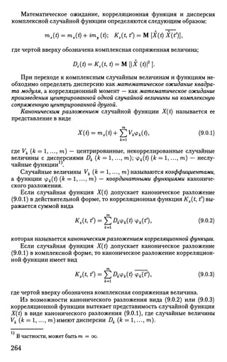 Математическое ожидание, корреляционная функция и дисперсия
комплексной случайной функции определяются следующим образом:
"»,(*) = "»,(*) + ™, (*); ад О = м [X(t) I(i%
где чертой вверху обозначена комплексная сопряженная величина;
Dz{t) = ад t) = М [Х (t)2
}.
При переходе к комплексным случайным величинам и функциям не­
обходимо определять дисперсию как математическое ожидание квадра­
та модуля, а корреляционный момент — как математическое ожидание
произведения центрированной одной случайной величины на комплексную
сопряженную центрированной другой.
Каноническим разложением случайной функции X(t) называется ее
представление в виде
т
X(t) = m,(t)+4
£VkVk(t), (9.0.1)
где Vk (к = 1,..., га) — центрированные, некоррелированные случайные
величины с дисперсиями Dk (к = 1,..., га); ц>к(£) (к — 1,..., га) — неслу­
чайные функции1
^
Случайные величины Vk (к = 1,..., га) называются коэффициентами,
а функции ipfc(£)(A; = l,...,ra) — координатными функциями канониче­
ского разложения.
Если случайная функция X(t) допускает каноническое разложение
(9.0.1) в действительной форме, то корреляционная функция Kx(t, tf
) вы­
ражается суммой вида
т
адо = £л*ч>*(*)ч>*(0, о>-о.2)
которая называется каноническим разложением корреляционной функции.
Если случайная функция X(t) допускает каноническое разложение
(9.0.1) в комплексной форме, то каноническое разложение корреляцион­
ной функции имеет вид
*,(*, *0 = ££***(*) ч>*(*0, (9-0.3)
где чертой вверху обозначена комплексная сопряженная величина.
Из возможности канонического разложения вида (9.0.2) или (9.0.3)
корреляционной функции вытекает представимость случайной функции
X(t) в виде канонического разложения (9.0.1), где случайные величины
Vk (k = 1,..., га) имеют дисперсии Dk (к = 1,..., га).
В частности, может быть т = оо.
264
 