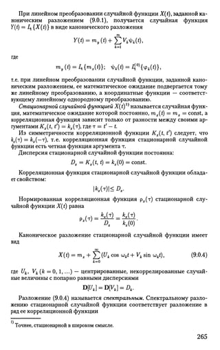 При линейном преобразовании случайной функции X(t)t заданной ка­
ноническим разложением (9.0.1), получается случайная функция
Y(t) = Ц. {X(t)} в виде канонического разложения
тп
А:=1
где
mf(t) = 2t{m,(t)}; ф4(*) = l{0)
{* М},
т.е. при линейном преобразовании случайной функции, заданной кано­
ническим разложением, ее математическое ожидание подвергается тому
же линейному преобразованию, а координатные функции — соответст­
вующему линейному однородному преобразованию.
Стационарной случайной функцией X(t)X)
называется случайная функ­
ция, математическое ожидание которой постоянно, mx(t) = тх = const, a
корреляционная функция зависит только от разности между своими ар­
гументами Kx(t, t') = кх(т), где т = t' - t.
Из симметричности корреляционной функции Kx{t, t1
) следует, что
кх(т) = кх(—т), т.е. корреляционная функция стационарной случайной
функции есть четная функция аргумента т.
Дисперсия стационарной случайной функции постоянна:
Dx = Kx(t, t) = кх(0) = const.
Корреляционная функция стационарной случайной функции облада­
ет свойством:
1*,(т)|<Л,.
Нормированная корреляционная функция рх(т) стационарной слу­
чайной функции X(t) равна
Pi(T) = Mi) = Mi).
Каноническое разложение стационарной случайной функции имеет
вид
оо
X(t) = mx+Yj (u
k c o s
wftt -f Vk sin wkt), (9.0.4)
где Uk, Vk (к = 0, 1,...) — центрированные, некоррелированные случай­
ные величины с попарно равными дисперсиями
D[Uk} = DVk} = Dk.
Разложение (9.0.4) называется спектральным. Спектральному разло­
жению стационарной случайной функции соответствует разложение в
ряд ее корреляционной функции
Точнее, стационарной в широком смысле.
265
 