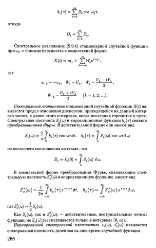 *«(T
) = ] C J D
* C O S ш
*т
>k=0
откуда
00
yt=0
Спектральное разложение (9.0.4) стационарной случайной функции
при ш0 = 0 можно переписать в комплексной форме:
00
&=—оо
где
W l 4 = ^ i n (* = 1,2,...).
Спектральной плотностью стационарной случайной функции X(t) на­
зывается предел отношения дисперсии, приходящейся на данный интер­
вал частот, к длине этого интервала, когда последняя стремится к нулю.
Спектральная плотность Sx(w) и корреляционная функция ^(т) связаны
преобразованиями Фурье. В действительной форме они имеют вид
~ оо оо
^х(ш
) = —• I К(Т
) c o s
wctr, кх(т) = / 5,.(w) cos urrdw;
2
о о
из последнего соотношения вытекает, что
О
В комплексной форме преобразования Фурье, связывающие спек­
тральную плотность 5*(и)) и корреляционную функцию, имеют вид
со оо
—00 —00
г д е £ » = ^ ( ы ) .
Как 5ж(ш), так и 5*(UJ), — действительные, неотрицательные четные
функции, но Sx(w) рассматривается только в интервале (0, оо).
Нормированной спектральной плотностью sz(w), 5*(ш) называется
спектральная плотность, деленная на дисперсию случайной функции
266
 