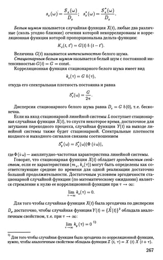 х х
Белым шумом называется случайная функция X(t), любые два различ­
ные (сколь угодно близкие) сечения которой некоррелированы и корре­
ляционная функция которой пропорциональна дельта-функции:
Kx(t,tf) = G(t)b(t-tf).
Величина G(t) называется интенсивностью белого шума.
Стационарным белым шумом называется белый шум с постоянной ин­
тенсивностью G(t) = G = const.
Корреляционная функция стационарного белого шума имеет вид
*,(т) = С6(т),
откуда его спектральная плотность постоянна и равна
Дисперсия стационарного белого шума равна Dx = G 6 (0), т. е. беско­
нечна.
Если на вход стационарной линейной системы L поступает стационар­
ная случайная функция X(t), то спустя некоторое время, достаточное для
затухания переходного процесса, случайная функция Y(t) на выходе ли­
нейной системы также будет стационарной. Спектральные плотности
входного и выходного сигналов связаны соотношением
S » = S»|<Hiw)|,
где Ф (г со) — амплитудно-частотная характеристика линейной системы.
Говорят, что стационарная функция X(t) обладает эргодическим свой­
ством, если ее характеристики тх, kx(r)) могут быть определены как со­
ответствующие средние по времени для одной реализации достаточно
большой продолжительности. Достаточным условием эргодичности ста­
ционарной случайной функции (по математическому ожиданию) являет­
ся стремление к нулю ее корреляционной функции при т —> со:
lim kx(r) = 0.
т—+оо
Для того чтобы случайная функция X(t) была эргодична по дисперсии
Dx, достаточно, чтобы случайная функция Y(t) = {X(t)}2
обладала анало­
гичным свойством, т.е. при т —• оо:
lim к (т) = 0 1}
Для того чтобы случайная функция была эргодична по корреляционной функции,
нужно, чтобы аналогичным свойством обладала функция Z (£, т) = X (t) X (t 4- т).
267
 