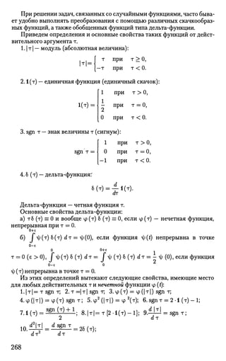 При решении задач, связанных со случайными функциями, часто быва­
ет удобно выполнять преобразования с помощью различных скачкообраз­
ных функций, а также обобщенных функций типа дельта-функции.
Приведем определения и основные свойства таких функций от дейст­
вительного аргумента т.
1.1 т | — модуль (абсолютная величина):
т =
т при т > О,
-т при т < 0.
2.1(т) — единичная функция (единичный скачок):
1 при т > 0,
1(т) =  - при т = 0,
0 при т < 0.
3. sgn т — знак величины т (сигнум):
[ 1 при т > 0,
sgn т = | 0 при т = 0,
[—1 при т < 0.
4. б (т) — дельта-функция:'
6 (т) = ± 1(т).
dr
Дельта-функция — четная функция т.
Основные свойства дельта-функции:
а) тб (т) = 0 и вообще ф (т) б (т) = 0, если ф (т) — нечетная функция,
непрерывная при т = 0.
0+е
б) ^ ( т ) 8 ( т ) £ * т = ф(0),
если функция ty(t) непрерывна в точке
0-е
0 0+е
т = 0 (в > 0), Г *ф(т) б (т) dт = Г т) (т) б (т) d т = - <ф (0), если функция
0-е 0
о|; (т) непрерывна в точке т = 0.
Из этих определений вытекают следующие свойства, имеющие место
для любых действительных т и нечетной функции ф (t):
i.|T|=TSgnr, 2.T=|T|sgnr, З.ф(т) = ф(|т|) sgn т;
4.<p(|T|) = ip(T)sgnT; 5.ф2
(|т|) = ф2
(т); 6.sgnT = 2-1 (т) - 1;
7 . 1 ( T ) = S g n ( T ) + 1
; 8.|т|=т[2.1(т)-1]; 9.dW
dr
= sgn т;
10.
d2
r _ d sgn т
dr2
dr
= 2б(т);
268
 