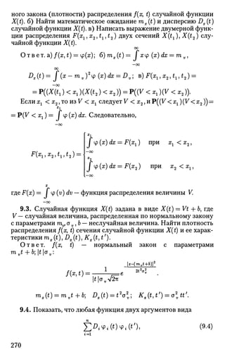 ного закона (плотности) распределения /(х, t) случайной функции
X(t). 6) Найти математическое ожидание mx(t) и дисперсию Dx(t)
случайной функции X(t). в) Написать выражение двумерной функ­
ции распределения F(xx, х2, £х, £2) двух сечений X(tx), X(t2) слу­
чайной функции X(t).
СО
Ответ, a) /(х, t) = ф(х); 6)mx(t) = / xtp (х) dx = m v,
—оо
00
0 . ( 0 = / ( я - ™ , , ) 2
^ (ac)d!a; = Z>v; в) F ^ , x2 ,^,f2 ) =
—ОО
= P((X(t1) < ^)(X(t2 )<*,)) = P((V <xx){V<x2)).
Еслиа^ <12 ,тоиз7<а;1 следуете < 12,иР((7<а;1)(Рг
<а;2)) =
ч
= P(V < хх) = / ср (х) dx. Следовательно,
•** 4 ^ 1 ? Х
2">^ 1*2 ) —
I ср (x) dx = F(xx) при хг < х2,
-oo
/ cp (x) dx = F(x2) при х2 < x2,
где F(x) = J ц> (v) dv — функция распределения величины К
- 0 0
9.3. Случайная функция X(t) задана в виде X(t) = Vt + b, где
V— случайная величина, распределенная по нормальному закону
с параметрами mv}o v,b — неслучайная величина. Найти плотность
распределения /(х, t) сечения случайной функции X(t) и ее харак­
теристики тх(t), Dx(t), Кх(«, t').
Ответ, /(х, t) — нормальный закон с параметрами
mvt + b;tov:
/ ( * , * ) = •
[x-(mvt+b)]2
2t2
a2
v
гоул/2гк
mx(t) = mvt + bi Dx{t) = t2
o2
v- Kx(t,t') = ott'.
9.4. Показать, что любая функция двух аргументов вида
]Г^ФД0ФЛО, (9-4)
1=1
270
 