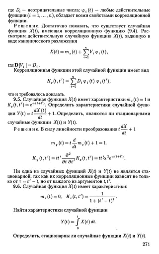 где Д — неотрицательные числа; у. (t) — любые действительные
функции (г = 1,..., п), обладает всеми свойствами корреляционной
функции.
Р е ш е н и е . Достаточно показать, что существует случайная
функция X(t), имеющая корреляционную функцию (9.4). Рас­
смотрим действительную случайную функцию X(t), заданную в
виде канонического разложения
Х(«) = т,(*) + £^Ч>ЛО,
2 = 1
гдеDVt } = Dt.
Корреляционная функции этой случайной функции имеет вид
1=1
что и требовалось доказать.
9.5. Случайная функция X(t) имеет характеристики тх (t) — 1 и
Кх(Ь^') = еа
(*+г
К Определить характеристики случайной функ­
ции Y(t) — t — + 1. Определить, являются ли стационарными
dt
случайные функции X(t) и Y{t).
Р е ш е н и е . В силу линейности преобразования t Ь 1
dt
K(t,tf
) = U'-^Kx(t,t') = tt'*2
e«(t+tf)
.
Ни одна из случайных функций X(t) и Y(t) не является ста­
ционарной, так как их корреляционные функции зависят не толь­
ко от т = t' — t, но от каждого из аргументов tf t'.
9.6. Случайная функция X(t) имеет характеристики:
mx(t) = 0, Ks(t,t') = - .
Найти характеристики случайной функции
t
Y(t) = JX(t)dt.
о
Определить, стационарны ли случайные функции X(t) и Y(t).
271
 
