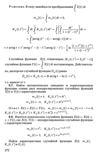 Р е ш е н и е . В силу линейности преобразования ГX(t)dt
о
t
my{t) = fmx(t)dt = 0,
о
t t' t i t '
Ky(t,t>) = fdtfKAt^)dt' = ff-J^
О О
t
dt =
= Г [arctg (*' - t) - arctg(-t)]dt
=
о
= t arctg t + *' arctg *' -(t-tf
) arctg ( * - * ' ) - I In i l ± i i U ± L i .
2 i + ( t - ^ ) 2
Случайная функция Jf(£) стационарна [A^(£, tf
) = fc^7
- £)];
случайная функция У(£) = / X(t) dt нестационарна. Действитель-
о
но, дисперсия случайной функции Dy (t) равна
Dy (t) = Ку (t, t) = 2t arctg t - In (1 4-t2
),
т.е. зависит от £
9.7. Найти математическое ожидание и корреляционную
функцию суммы двух некоррелированных случайных функций
X(t) и Y(t) с характеристиками
**,(*) = *; #,(*,*') = **';
my{t) = -t-, Ky(t,t') = tt'e«(t+t
X
Ответ. ^(0 = Х(0 + У(0; rnt(t) = mx(t) + my(t) = t - * = 0;
9.8. Имеется комплексная случайная функция Z(t) = Х(£) +
+ г У(*),где X(t), F(£) — некоррелированные случайные функции
с характеристиками
mx(t) = t2
; * , ( М ' ) = е — < " ' *
m,(i) = l; А',(«>*,
) = е2а
*(
'+
'')
.
Найти характеристики случайной функции Z(t): m2(t),
Kz(t,t')uDz(t).
272
 