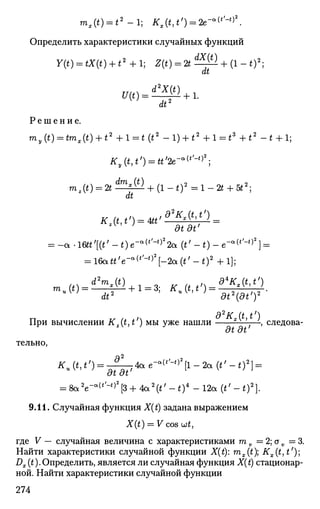 mx(t) = t2
-l; Kx(t,t')^2e-^'-^.
Определить характеристики случайных функций
Y(t) = tX(t) + t2
+l; Z(t) = 2t^^- + (l-t)2
;
dt
17(0 = ^ + 1 .
dt2
Р е ш е н и е .
my(t) = tmx(t) + t2
+l = t (t2
-l) + t2
+l = tz
+t2
-t + 1;
Ky{t,t') = tt'2e-a
^'-t)2
;
Tnz(t) = 2 t ^ ^ - + (l-t)2
=l-2t + 5t2
;
dt
гК
' dtdt'
= - а . 1 Ш ' [ ( г ' - * ) е - о ( ,
' - ,
' 2
2 а ( « ' - 0 - е - а ( ,
' - " 2
] =
= 16att'e-a (
''-*) ,
[-2a(t'-t)2
+l];
д2
К (t t')
При вычислении Kz(t,t') мы уже нашли ?
, следова-
dt dt
тельно,
KAt,t') = -^-j4ae-^'^[l-2a(t'-t)2
) =
at at
= 8 а 2
е - а (
^ ) 2
[ 3 + 4 а 2
( ^ - 0 4
- 1 2 а ( ^ - 0 2
] .
9.11. Случайная функция X(t) задана выражением
X(t) — V cos (jjt,
где V — случайная величина с характеристиками т v = 2; av =3.
Найти характеристики случайной функции X(t): mx(t); Kx{t,t')
Dx (t).Определить, является ли случайная функция X(t) стационар­
ной. Найти характеристики случайной функции
274
 