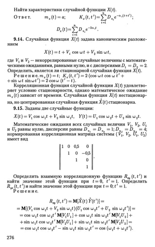 Найти характеристики случайной функции X(t).
Ответ. mx(t) = a; K,(ttt')^Dve-a
^+t
'^,
г = 1
Dx{t)=Y,D
ne
~2ait
-
9.14. Случайная функция X{t) задана каноническим разложе­
нием
X(t) = t + V{ cos w£ + V2 smut,
где Vj и V2 — некоррелированные случайные величины с математи­
ческими ожиданиями, равными нулю, и с дисперсиями Dx = D2 = 2.
Определить, является ли стационарной случайная функция X(t).
Р е ш е н и е . mx(t) = t Kx(t,t') = 2 (cos wt cos wtf
+
+ sin OJ £ sin u; tf
) = 2 cos и (£' — t).
Корреляционная функция случайной функции X(t) удовлетво­
ряет условию стационарности, однако математическое ожидание
mx(t) зависит от времени. Случайная функция X(t) нестационар-
о
на, но центрированная случайная функция X(t) стационарна.
9.15. Заданы две случайные функции:
X(t) = Vl cos u;^ + V2 sin u)^, Y(t) = U1 cos u2 t + U2 sin u;2t.
Математические ожидания всех случайных величин Vt, V2, Ux
и U2 равны нулю, дисперсии равны Dv = Dv =1;DU = Du = 4;
нормированная корреляционная матрица системы (Vv V2, uv U2)
имеет вид
111 0 0,5 0 II
1 0 -0,5
1 0
II 1
II
Определить взаимную корреляционную функцию R (t,t') и
найти значение этой функции при t = 0, t' — 1. Определить
Ryx(t,t')H найти значение этой функции при t = 0; t' = 1.
Р е ш е н и е .
Rxv(t,t') = M[X(t)Y(tf
)} =
= M[(VX cos <jjxt + V2 sin ult)(U1 cos w2t' + U2 sin u;2£7
)] =
= cos u?1t cos u2tf
MfV^C/J + cos UJ^ sin u2t' MyxU2] +
+ sin OJ ^ cos w2t' МУ2иг ] + sin w ^ sin w2£;
M[V2C/2 ] =
= cos Wji cos u;2£' — sin ujxt sin u2 £' = cos (LJ^ + ы2 ^).
276
 
