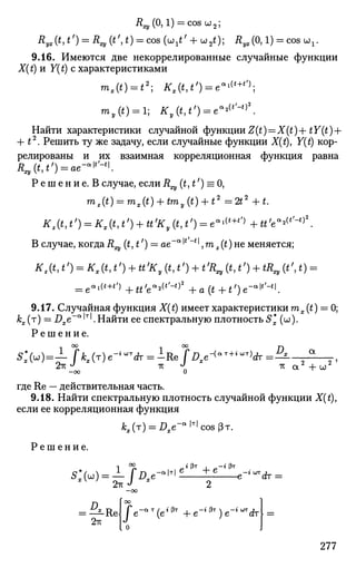 Rxy (0,1) = cos и2;
Д^ДМ') = R^ (t',t) = cos ( ш / + u2 t); Ry*(0,1) = cos ux .
9.16. Имеются две некоррелированные случайные функции
X(t) и Y(t) с характеристиками
mI(*) = *2
; ^,(*,*') = е в 1 (
' +
° ;
my (t) = l; * у ( М ' ) = еа
'(
''-°*.
Найти характеристики случайной функции Z(£) = X(£)-f tY(t) +
+ t2
. Решить ту же задачу, если случайные функции X(t), Y(t) кор-
релированы и их взаимная корреляционная функция равна
Rxy(t,t') = ae-a
^.
Р е ш е н и е . В случае, еслиR (t,t') = 0,
mz(t) = mx(t) + tmy(t) + t2
=2£2
+t.
Kz(t,t>
) = Kx(t,t') + tt'Ky(t,t') = ea
^+t
') +tt'ea
^'-t)2
.
В случае, когда.R (t, t') = ae~a
'*"*', m2 (t) не меняется;
Kz(t,t,
) = Kx(t,tf
) + ttf
Ky(t1tf
)^t,
R^(t1tf
) + tR^(tt) =
= e"i«+0 +u'ea
*lt
'^)2
+a{t^-t,
)e'^t
'-t
K
9.17. Случайная функция X(t) имеет характеристики mx (t) = 0;
kx (T) = Dxe~a
'T
'. Найти ее спектральную плотность 5* (ш).
Р е ш е н и е .
1 °° 1 °° D
-оо О
где Re — действительная часть.
9.18. Найти спектральную плотность случайной функции X(t),
если ее корреляционная функция
*г(т) = .0,е-а | т |
совРт.
Р е ш е н и е .
2-KJ 2
• Зт i „-« Зт
+ е
_е-< ^ т
2тг
Re
277
 