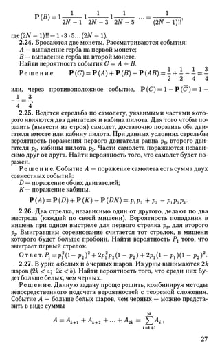 Р(В) = 1 — - — 1 — - — 1 — - — ... = ,
2JV-1 2АГ-3 2АГ-5 (2ЛГ-1)!!
где(27Г - 1)!! = 1-3-5...(2iT - 1).
2.24. Бросаются две монеты. Рассматриваются события:
А — выпадение герба на первой монете;
В — выпадение герба на второй монете.
Найти вероятность события С = А + В.
Р е ш е н и е . Р(С) = Р(А) + Р(В) - Р(АВ) = - + - - - = -v
' v / v
2 2 4 4
или, через противоположное событие, Р (С) = 1 — Р(С) = 1 —
-I = i
4 ~ А
2.25. Ведется стрельба по самолету, уязвимыми частями кото­
рого являются два двигателя и кабина пилота. Для того чтобы по­
разить (вывести из строя) самолет, достаточно поразить оба дви­
гателя вместе или кабину пилота. При данных условиях стрельбы
вероятность поражения первого двигателя равна pv второго дви­
гателя р2, кабины пилота р3. Части самолета поражаются незави­
симо друг от друга. Найти вероятность того, что самолет будет по­
ражен.
Р е ш е н и е . Событие А — поражение самолета есть сумма двух
совместных событий:
D — поражение обоих двигателей;
К— поражение кабины.
P(A) = P(D) + P(K)-P(DK) = Plp2+pz-Plp2pz.
2.26. Два стрелка, независимо один от другого, делают по два
выстрела (каждый по своей мишени). Вероятность попадания в
мишень при одном выстреле для первого стрелка pv для второго
р2. Выигравшим соревнование считается тот стрелок, в мишени
которого будет больше пробоин. Найти вероятность Рх того, что
выиграет первый стрелок.
Ответ.Р1=р2
1(1-р2)2
+ 2р2
1р2(1-р2) + 2р1(1--р1)(1-р2)2
.
2.27. В урне а белых и Ь черных шаров. Из урны вынимаются 2к
шаров (2к < а; 2к < Ь). Найти вероятность того, что среди них бу­
дет больше белых, чем черных.
Решение. Данную задачу проще решить, комбинируя методы
непосредственного подсчета вероятностей с теоремой сложения.
Событие А — больше белых шаров, чем черных — можно предста­
вить в виде суммы
А =
Ак+1 + Ак+2 + •*• + ^2к =
Z^^i >
27
 