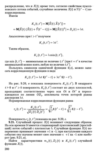 распределение, что и X(t); кроме того, согласно свойствам пуассо-
новского потока событий, случайные величины X(t) и Y(t' - t) не-
коррелированы.
Имеем
Kx(t,t') = M[X(t)X(t')} =
= M[X(t)(X(t) + Y(t'-t))} = M[(X(t))2
} = Dx(t) = t.
Аналогично при t > t' получаем
Kx(t,t') = t'.
Таким образом,
Kx(t,tf
) = min{t,t'},
где min {t,t'} — минимальная из величин t, t' (при t = t' в качестве
минимальной можно взять любую из величин t, t').
Пользуясь символом единичной функции 1(ж), можно запи­
сать корреляционную функцию в виде
Кх (М') = X* i(i' - t) + t' i(t - *')•
На рис. 9.20, в показана поверхность Kx(t,t'). В квадранте
t> 0 и £;
> 0 поверхность #,,.(£, £7
) состоит из двух плоскостей,
проходящих соответственно через оси Ot и Ot' и пересе­
кающихся по линии ODx, аппликаты точек которой равны
дисперсии t.
Нормированная корреляционная функция равна
rx(t,t,
)^-FbML==Ki(t'-t)+Ki(t-t').
Поверхность rx(t,t') показана на рис. 9.20, г.
9.21. Случайный процесс X(t) возникает следующим образом.
На оси времени Ot имеется стационарный пуассоновский (простей­
ший) поток событий с плотностью X. Случайная функция X(t) по­
переменно принимает значения +1 и -1; при наступлении каждого
события она скачком меняет свое значение с +1 на -1 или наобо­
рот (рис. 9.21, а).
Найти характеристики mx(t), Dx(t) и Kx{t,tl
) случайной
функции X(t).
280
 