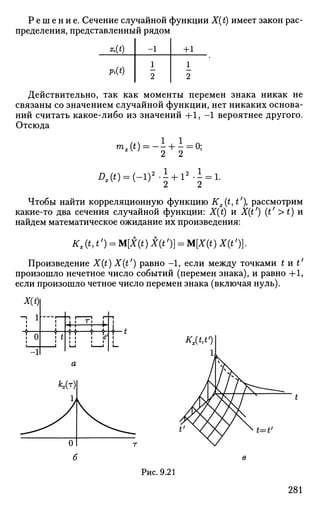 Р е ш е н и е . Сечение случайной функции X(t) имеет закон рас­
пределения, представленный рядом
ф)
Pi(t)
-1
1
2
+1
1
2
Действительно, так как моменты перемен знака никак не
связаны со значением случайной функции, нет никаких основа­
ний считать какое-либо из значений + 1 , - 1 вероятнее другого.
Отсюда
mx(t)
2 Ш = (-1)
-± +i = 0;
2 2
2
l + l ' - i : 1.
Чтобы найти корреляционную функцию Kx(t,t' рассмотрим
какие-то два сечения случайной функции: X(t) и X(t') (t1
>t) и
найдем математическое ожидание их произведения:
Kx(t,t') = M[X(t)X(t')} = M[X(t)X(t%
Произведение X(t) X(t') равно - 1 , если между точками tut'
произошло нечетное число событий (перемен знака), и равно +1,
если произошло четное число перемен знака (включая нуль).
ХШ
+-' Г|
•Н—•—t
Kx(t,t')
Рис. 9.21
281
 