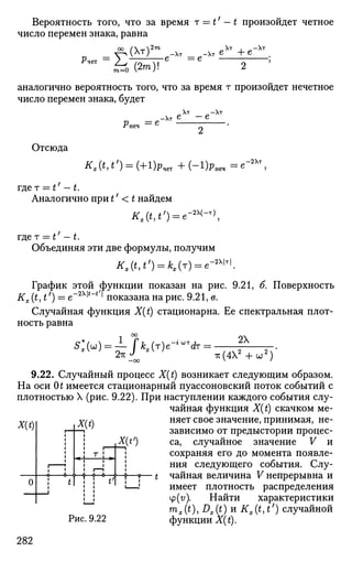 Вероятность того, что за время т = t' — t произойдет четное
число перемен знака, равна
~ (Хт)2
"
РЧ6Т
к(2т)1
Хт -хт е 4-е
-е = е
аналогично вероятность того, что за время т произойдет нечетное
число перемен знака, будет
Рпеч = е
-Хт е
,Хт .-Хт
Отсюда
/ Г , ( * | * /
) = ( + 1 ) Р ч е г + ( " 1 ) Р н е , = в
-2Хт
гдет — t' — t.
Аналогично при t' < t найдем
ЛГ,(*,*,
) = е-а>(
-т)
,
гдет — t' — t.
Объединяя эти две формулы, получим
Kx(t,t') = kx(r) = e - ^ .
График этой функции показан на рис. 9.21, б. Поверхность
Kx(t,t') = е -2 Х М
> показана на рис. 9.21, в.
Случайная функция X(t) стационарна. Ее спектральная плот­
ность равна
1 °°
^ И = ^ / М т ) е - ^ т : = 2Х
7v(42
+u;2
)
X(t)
9.22. Случайный процесс X(t) возникает следующим образом.
На оси Ot имеется стационарный пуассоновский поток событий с
плотностью X (рис. 9.22). При наступлении каждого события слу­
чайная функция X(t) скачком ме-
WA няет свое значение, принимая, не-
—i зависимо от предыстории процес-
X_(tf
) ca, случайное значение V и
сохраняя его до момента появле­
ния следующего события. Слу-
-j»—9—t чайная величина V непрерывна и
-! имеет плотность распределения
4>(v). Найти характеристики
ms(t), Dx(t) и Kx(t,t') случайной
Рис. 9.22 функции X(t).
О
282
 