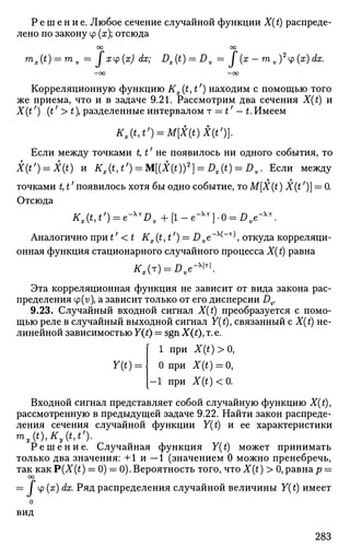 Р е ш е н и е . Любое сечение случайной функции X(t) распреде­
лено по закону ф (х); отсюда
т
оо оо
x(t) = mv = fxy(x) dx; Dx(t) = Dv = J* (ж - m v ){x) dx.
Корреляционную функцию Kx(t,t') находим с помощью того
же приема, что и в задаче 9.21. Рассмотрим два сечения X(t) и
X(t') (tf
>t разделенные интервалом т = t' — t.Имеем
K,(t,t') = M[X(t)X(t%
Если между точками t, t' не появилось ни одного события, то
X(t') = X(t) и Kx{t,t') = M[(X(t))2
] = Dx(t) = Dv. Если между
о о
точками t, t появилось хотя бы одно событие, то M[X(t) X(t )] = 0.
Отсюда
Kx(t,t') = e-^Dv+[l-e-^]-0 = Dve-x

Аналогично при t' < t Kx(t,t') = Dve~x
^"T
^, откуда корреляци­
онная функция стационарного случайного процесса X(t) равна
Ks(r) = Dve-W.
Эта корреляционная функция не зависит от вида закона рас­
пределения ф(г/), а зависит только от его дисперсии Dv.
9.23. Случайный входной сигнал X(t) преобразуется с помо­
щью реле в случайный выходной сигнал Y(t), связанный с X(t) не­
линейной зависимостью Y(t) — sgn X(t)> т. е.
Y(t) = 
1 при X(t)>0}
0 при X(t) = 0,
- 1 при X(t)<0.
Входной сигнал представляет собой случайную функцию X(t),
рассмотренную в предыдущей задаче 9.22. Найти закон распреде­
ления сечения случайной функции Y(t) и ее характеристики
my(t),Ky(t,t').
Р е ш е н и е . Случайная функция Y(t) может принимать
только два значения: +1 и - 1 (значением 0 можно пренебречь,
так как P(X(t) = 0) = 0). Вероятность того, что X(t) > 0, равна р =
оо
= / ф (х) dx. Ряд распределения случайной величины Y(t) имеет
о
вид
283
 