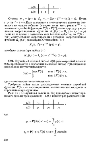 vit)
Pi(t)
-1
1 - p
1
p
Отсюда my = 2p - 1; Dy = 1 - (2p - l)2
= Ap (1 - p). Пусть
t' >tnt' — t = r. Если за время т в пуассоновском потоке не поя­
вилось ни одного события (а вероятность этого равна е"Хт
), то
значения случайной функции Y(t) и Y(tf
) равны друг другу и ус­
ловная корреляционная функция Ky(t,t') = Dy(t) = 4p (1 - р).
Если же за время т появилось хотя бы одно событие, то Y{t) и
Y(t') между собой не коррелированы и условная корреляционная
функция Ky(t,t') равна нулю. Отсюда при t' > t
Ky(t,t') = e-Xr
4p(l-p),
а в общем случае (при любых t, t')
Ky(t,t') = ky(r) = e-^4p(l-p).
9.24. Случайный входной сигнал X(t), рассмотренный в задаче
9.22, преобразуется в случайный выходной сигнал Y(t) с помощью
реле с зоной нечувствительности:
wo = |sgnX(t) при |X(t)
'>£
'
[О при X(t)<e9
где е — зона нечувствительности реле.
Требуется найти закон распределения сечения случайной
функции Y(t) и ее характеристики: математическое ожидание и
корреляционную функцию.
Р е ш е н и е . Случайная величина Y(t) при любом t может при­
нимать одно из трех значений: —1, 0,1 и имеет ряд распределения
* • ( * )
Pit)
-1
Pi
0
Р2
1
Рг
где
— £
р1 = P(X(t) < -е) = J ф (х) dx;
—ОО
с
р2 = Р ( - е <X(t)< е) = f <p (x) dx;
284
 