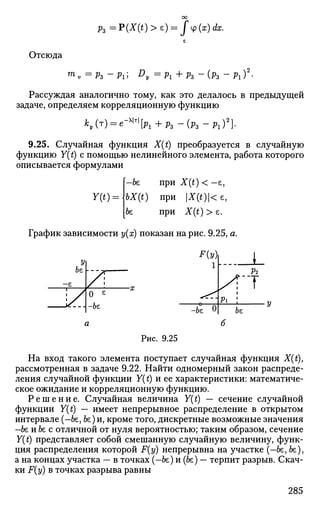 рг =?(X(t)>e) = j4>(x)dx.
Отсюда
™>v = рг -рг; Dy =px+pz - ( р 3 ~ Pi)2
-
Рассуждая аналогично тому, как это делалось в предыдущей
задаче, определяем корреляционную функцию
ky(T) = e-^[Pl+p3-(p3-Pin
9.25. Случайная функция X(t) преобразуется в случайную
функцию Y(t) с помощью нелинейного элемента, работа которого
описывается формулами
Y(t)
—be при X(t) < —е,
bX(t) при X(t)<e,
be при X(t) > е.
График зависимости у(х) показан на рис. 9.25, а.
У
be
-е
1 у
1 уГ
0 е
бе
F(y
l h - - -
Р
-be О
Р2
7
fee
Рис. 9.25
На вход такого элемента поступает случайная функция X(t),
рассмотренная в задаче 9.22. Найти одномерный закон распреде­
ления случайной функции Y(t) и ее характеристики: математиче­
ское ожидание и корреляционную функцию.
Р е ш е н и е . Случайная величина Y(t) — сечение случайной
функции Y(t) — имеет непрерывное распределение в открытом
интервале (-fee,fee)и, кроме того, дискретные возможные значения
-fee иfeeс отличной от нуля вероятностью; таким образом, сечение
Y(t) представляет собой смешанную случайную величину, функ­
ция распределения которой F{y) непрерывна на участке (—fee, fee),
а на концах участка — в точках (-be) и (be) — терпит разрыв. Скач­
ки F(y) в точках разрыва равны
285
 