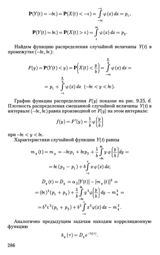 —е
P(Y(t) = -fe) = P(X(t) < -e) = f^{x)dx = Pl,
- C O
OO
P(7(i) = fe) = Р Д О ) >e) = fy(x)dx = p2.
£
Найдем функцию распределения случайной величины У(£) в
промежутке (-Ье, Ье):
F(i/) = P(Y(t) < у) = p[x(t) < ^ - / ф (ar) dx =
—00
У.
Ь
= Л + / Ф (х
) ^ (""^ < У < Ье)-
— £
График функции распределения F(y) показан на рис. 9.25, б.
Плотность распределения смешанной случайной величины Y(t) в
интервале (-Ье, Ье) равна производной от F(y) на этом интервале:
'w-''w-Ит)
при—Ье < у < Ье.
Характеристики случайной функции У(£) равны
т
у(*) = т
у =~be
Pi +bep2 +-Jyy?Ldy =
—Ье
£
= Ье(р2 — рг) + Ь I хср(ж) dx]
—£
m* =
—&£
£
= Ь2
е2
(рх + р2) + Ь2
f х2
ч>(х) dx - т2
у .
—£
Аналогично предыдущим задачам находим корреляционную
функцию
286
 