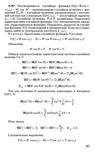 9.26*. Рассматривается случайная функция Y(t) — Wcos x
х (u;^ - 0), где W — центрированная случайная величина с дис­
персией Dw, 0 — случайная величина, распределенная с постоян­
ной плотностью в интервале (0,2тт), a шх — неслучайный параметр
(ш1 >0). Случайные величины W и 0 независимы. Определить
характеристики случайной функции Y(t): математическое ожида­
ние, корреляционную функцию. Определить, является ли случай­
ная функция Y(t) стационарной и эргодической. Если она стацио­
нарна, найти ее спектральную плотность Sу (ш).
Р е ш е н и е . Представим случайную функцию Y(t) в виде
Y(t) = H^cos (и^ — 0) = W cos 0 cosojjtf + W sin 0 sin u^.
Обозначим
W cos 0 = U, W sin 0 - 7 .
Найдем сначала основные характеристики системы случайных
величин Uи V:
M[U] = M[W cos 0] = M[W] M[cos 0] = 0;
M[V] = M[W sin 0] = M[W] M[sin 0] = 0;
D[J7] = M[(W cos 0)2
] = M[W2
] M[cos2
0] = DJV^cos2
0];
B[V] = M[(W sin О)2
] = £ JM[sin2
0];
tf uv = M[W cos 0 Ж sin©] = I>JVf[sin0cos 0].
Так как величина 0 распределена равномерно в интервале
(0,2тт),то
M[sin2
0] = M[cos2
0] = J*cos2
0 — d0 = i;
о
2n
M[sin0cos0]= fsinecosG— dG = 0.
Итак, имеем
M[tf] = M[K] = 0, D[tf] = D[K] = ^ , K„=0.
Следовательно, выражение
Y(t) = W cos(u1t — 0) = U cos wxt + 7 sin u ^
287
 