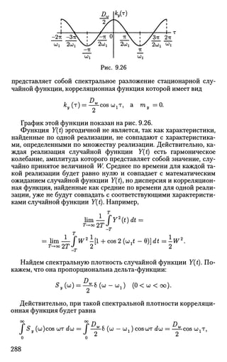 Рис. 9.26
представляет собой спектральное разложение стационарной слу­
чайной функции, корреляционная функция которой имеет вид
к„ (т) = —^-COSU^T, aу  i 2 1 ту =0.
График этой функции показан на рис. 9.26.
Функция Y(t) эргодичной не является, так как характеристики,
найденные по одной реализации, не совпадают с характеристика­
ми, определенными по множеству реализации. Действительно, ка­
ждая реализация случайной функции Y(t) есть гармоническое
колебание, амплитуда которого представляет собой значение, слу­
чайно принятое величиной W. Среднее по времени для каждой та­
кой реализации будет равно нулю и совпадает с математическим
ожиданием случайной функции Y(t), но дисперсия и корреляцион­
ная функция, найденные как средние по времени для одной реали­
зации, уже не будут совпадать с соответствующими характеристи­
ками случайной функции Y(t). Например,
1 Т
lim — fY2
(t)dt =
т^оо2Т
т
= lim— ГW2
ifl + cos 2 (ьзЛ - Q)]dt = -W2
.
T-+OO2TJ
2 x
2
Найдем спектральную плотность случайной функции Y(t). По­
кажем, что она пропорциональна дельта-функции:
s»=
D.
•б (ш — ojj) (0< w < оо).
Действительно, при такой спектральной плотности корреляци­
онная функция будет равна
°Г °rD D
J Sy (u)cos u)T dijj = i ——б (ш — Uj) COSUT du = ——cos шхт,
288
 