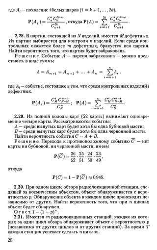 где А{ — появление г белых шаров (г = к + 1,..., 2к).
p
( ^ ) = ~ 2 — ,откудаР(Л) = £ ^ — •
2.28. В партии, состоящей из iVизделий, имеется М дефектных.
Из партии выбирается для контроля п изделий. Если среди кон­
трольных окажется более т дефектных, бракуется вся партия.
Найти вероятность того, что партия будет забракована.
Р е ш е н и е . Событие А — партия забракована — можно пред­
ставить в виде суммы
п
А = Ат+1 + Ат+2 + ... + Ап = 2-^^г •>
г'=га + 1
где А{ — событие, состоящее в том, что среди контрольных изделий i
дефектных.
>(Л ) — М N
~M
• Р(А)= У^ °М°ЛГ-М
2.29. Из полной колоды карт (52 карты) вынимают одновре­
менно четыре карты. Рассматриваются события:
А — среди вынутых карт будет хотя бы одна бубновой масти;
В — среди вынутых карт будет хотя бы одна червонной масти.
Найти вероятность события С = А + В. __
Р е ш е н и е . Переходя к противоположному событию С — нет
карты ни бубновой, ни червонной масти, имеем
та/?7ч 26 25 24 23JriC ) = — ,
52 51 50 49
откуда
Р(С) = 1 - Р ( С ) «0,945.
2.30. При одном цикле обзора радиолокационной станции, сле­
дящей за космическим объектом, объект обнаруживается с веро­
ятностью р. Обнаружение объекта в каждом цикле происходит не­
зависимо от других. Найти вероятность того, что при п циклах
объект будет обнаружен.
О т в е т . 1 - ( 1 - р ) п
.
2.31. Имеется га радиолокационных станций, каждая из кото­
рых за один цикл обзора обнаруживает объект с вероятностью р
(независимо от других циклов и от других станций). За время Т
каждая станция успевает сделать п циклов.
28
 
