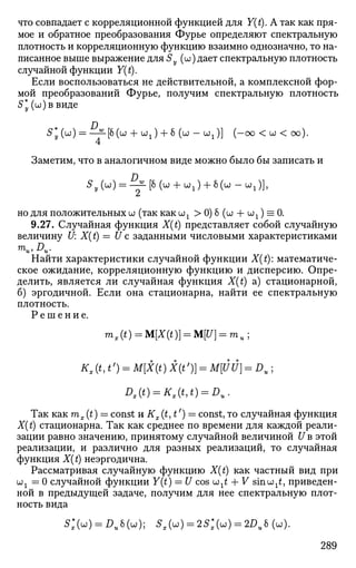 что совпадает с корреляционной функцией для Y(t). А так как пря­
мое и обратное преобразования Фурье определяют спектральную
плотность и корреляционную функцию взаимно однозначно, то на­
писанное выше выражение для Sy (to) дает спектральную плотность
случайной функции Y(t).
Если воспользоваться не действительной, а комплексной фор­
мой преобразований Фурье, получим спектральную плотность
S*y (u) в виде
5* ( и ) = —22-[8(w + OJJ + 6 (W - wx)] (-oo < oo < oo).
Заметим, что в аналогичном виде можно было бы записать и
^ ( " b ^ H w + uJ + M"-^)],
но для положительных и (так как оо1 > 0) б (ш + OJX ) = 0.
9.27. Случайная функция X(t) представляет собой случайную
величину U: X(t) = U с заданными числовыми характеристиками
mu1Du.
Найти характеристики случайной функции X(t): математиче­
ское ожидание, корреляционную функцию и дисперсию. Опре­
делить, является ли случайная функция X(t) а) стационарной,
б) эргодичной. Если она стационарна, найти ее спектральную
плотность.
Р е ш е н и е .
mx(t) = M[X(t)] = M[U} = mu;
Kx(t,t') = M{X(t)X(t')) = M[UU] = Du;
Dx(t) = Kx(t,t) = Du.
Так как mx{t) — const и Кх (t, t') = const, то случайная функция
X(t) стационарна. Так как среднее по времени для каждой реали­
зации равно значению, принятому случайной величиной U в этой
реализации, и различно для разных реализаций, то случайная
функция X(t) неэргодична.
Рассматривая случайную функцию X(t) как частный вид при
UJX = 0 случайной функции Y(t) = U cos шх£ + V sinuj^, приведен­
ной в предыдущей задаче, получим для нее спектральную плот­
ность вида
С(ы) = Ди6(Ш); S » = 2S;(uO = 2A,8(u).
289
 