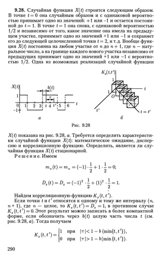 9.28. Случайная функция X(t) строится следующим образом.
В точке t — О она случайным образом и с одинаковой вероятно­
стью принимает одно из значений: +1 или -1 и остается постоян­
ной до t= 1. В точке t= 1 она снова, с одинаковой вероятностью
1/2 и независимо от того, какое значение она имела на предыду­
щем участке, принимает одно из значений +1 или -1 и сохраняет
его до следующей целочисленной точки t = 2, и т.д. Вообще функ­
ция X(t) постоянна на любом участке от п до п + 1, где п — нату­
ральное число, а на границе каждого нового участка независимо от
предыдущих принимает одно из значений +1 или - 1 с вероятно­
стью 1/2. Одна из возможных реализаций случайной функции
X(t)
1
О
-1+
b(t)
И 2 3| t 4 *;
'5 ;6
t = tf
Рис. 9.28
X(t) показана на рис. 9.28, а. Требуется определить характеристи­
ки случайной функции X(t): математическое ожидание, диспер­
сию и корреляционную функцию. Определить, является ли слу­
чайная функция X(t) стационарной.
Р е ш е н и е . Имеем
mx(t) = mx=(-l)-± + l-± = 0;
Dx(t) = Dx={-? l
- + {lf -1 = 1.
Найдем корреляционную функцию Kx(t,t').
Если точки t и t' относятся к одному и тому же интервалу (п,
п+ 1), где п — целое, то Kx(t, t') = Dx = 1, в противном случае
Kx(t,t') = 0. Этот результат можно записать в более компактной
форме, если обозначить через b(t) целую часть числа t (см.
рис. 9.28, а). Тогда получаем
*,(М;
) =
[1 при |т|<1 -6(min{M'})>
[0 при |T|>l-b(min{M;
}).
290
 