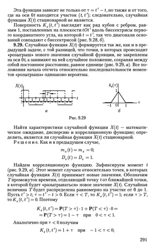 Эта функция зависит не только от т = t' — t, но также и от того,
где на оси 0£ находится участок (£, tf
); следовательно, случайная
функция X(t) стационарной не является.
Поверхность Kx{t,t') выглядит как ряд кубов с ребром, рав­
ным 1, поставленных на плоскости tOt' вдоль биссектрисы перво­
го координатного угла, на которой t =t', так что диагонали осно­
ваний совпадают с биссектрисой (рис. 9.28, б).
9.29. Случайная функция X(t) формируется так же, как и в пре­
дыдущей задаче, с той разницей, что точки, в которых происходит
«розыгрыш» нового значения случайной функции, не закреплены
на оси 0£, а занимают на ней случайное положение, сохраняя между
собой постоянное расстояние, равное единице (рис. 9.29, а). Все по­
ложения начала отсчета относительно последовательности момен­
тов «розыгрыша» одинаково вероятны.
Рис. 9.29
Найти характеристики случайной функции X(t) — математи­
ческое ожидание, дисперсию и корреляционную функцию; опре­
делить, является ли случайная функция X(t) стационарной.
Р е ш е н и е . Как и в предыдущем случае,
m
x{t) = ™>x =0;
Dx(t) = Dx=l.
Найдем корреляционную функцию. Зафиксируем момент t
(рис. 9.29, а). Этот момент случаен относительно точек, в которых
случайная функция X(t) принимает новые значения. Обозначим
7" промежуток времени, отделяющий точку tor ближайшей точки,
в которой будет «разыгрываться» новое значение X(t). Случайная
величина Т будет распределена равномерно на участке от 0 до 1.
Пусть t'>t]r = t' -t >0. Если т < T,ToKx(t,t') = l; если т > Г,
то Kx(t,t') = 0. Поэтому
1Г,('|*/
) = Р ( Г > т ) - 1 + Р ( Г < т ) - 0 =
= Р ( Т > т ) = 1 - т при 0 < т < 1 .
Аналогично при т < 0 получим
Kx(t,t') = l + r при - 1 < т < 0 ;
-1 0
V1
6
291
 
