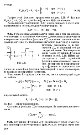 отсюда
[1-|т| при |т| < 1
Kx(t,t') = kx(r) =  (9.29)
О при | т | > 1
График этой функции представлен на рис. 9.29, б. Так как
Кх (МО = kx(т), то случайная функция X(t) стационарна.
Корреляционную функцию (9.29) можно записать в более ком­
пактном виде с помощью единичной функции 1(х):
*,(т) = (1-|т|)1(1-|т|).
9.30. Условия предыдущей задачи изменены в том отношении,
что в каждый из случайных моментов t{, разделенных единичными
интервалами, случайная функция X(t) принимает (независимо от
других) значение Uif являющееся случайной величиной с матема­
тическим ожиданием ти и дис-
X(t) Персией DuJ и сохраняет его до
• | t следующей точки. Одна из реали-
, | | ; зации такой случайной функции
^ ? ° ° J t
показана на рис. 9.30. Найти ха-
' • рактеристики этой случайной
функции: математическое ожида-
Рис. 9.30 ние^ дИСперсию и корреляцион­
ную функцию и определить, яв­
ляется ли случайная функция стационарной, а если стационарна,
то какова ее спектральная плотность.
Р е ш е н и е . Рассуждая точно так же, как и в предыдущей зада­
че, найдем
m,(t) = M[X(t)] = m , ; £>,(*) = D[*(i)] = Du ;
WU(1-T) при |т|<1,
|0 при |т|>1,
0
*,(*) =
или, в другой записи,
Ая(т) = £>„(Нт|)1(1-|т|),
где 1(х) — единичная функция.
Случайная функция X(t) стационарна. Ее спектральная плот­
ность
5;(ы) = - ^ ( 1 - с о 8 ы ) .
TV CJ
9.31. Случайная функция X(t) представляет собой ступенча­
тую знакопеременную функцию (рис. 9.31, а), которая через еди-
292
 