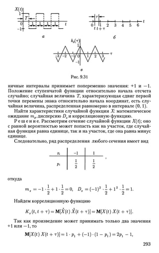 X(t)
1-
о
-1+
I I I I I
1 ^ » I I I I
J I I I L .
»JL; Ml»»^1^; J L i t
A 1 1 1 1— t
1 2 3 4 5 6
tt + т
ничные интервалы принимает попеременно значения: +1 и — 1.
Положение ступенчатой функции относительно начала отсчета
случайно; случайная величина Г, характеризующая сдвиг первой
точки перемены знака относительно начала координат, есть слу­
чайная величина, распределенная равномерно в интервале (0, 1).
Найти характеристики случайной функции X: математическое
ожидание тпх, дисперсию Dx и корреляционную функцию.
Р е ш е н и е . Рассмотрим сечение случайной функции X(t); оно
с равной вероятностью может попасть как на участок, где случай­
ная функция равна единице, так и на участок, где она равна минус
единице.
Следовательно, ряд распределения любого сечения имеет вид
Х{
Pi
-1
1
2
1
1
2
откуда
m„ 1.1 + 1.1 = 0, Л ж = ( - 1 ) » . 1 + 1».1 = 1.
2 2
Найдем корреляционную функцию
Kx(t,t + r) = M[X(t) X(t + т)] = M[X(t) X(t + т)].
Так как произведение может принимать только два значения
+ 1 или — 1,то
M[X(t)X(t + T)) = l.p1+(-l).(l-Pl) = 2p1-l,
293
 