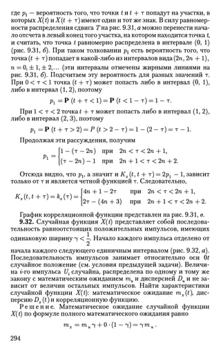 где pt — вероятность того, что точки t и t + т попадут на участки, в
которых Х( t) и X(t + т) имеют один и тот же знак. В силу равномер­
ности распределения сдвига Тна рис. 9.31, а можно перенести нача­
ло отсчета в левый конец того участка, на котором находится точка t,
и считать, что точка t равномерно распределена в интервале (0, 1)
(рис. 9.31, б). При таком толковании рх есть вероятность того, что
точка (t + т) попадает в какой-либо из интервалов вида (2п, 2п + 1),
п = 0, ± 1, ± 2,... (эти интервалы отмечены жирными линиями на
рис. 9.31, б). Подсчитаем эту вероятность для разных значений т.
При 0 < т < 1 точка (t + т) может попасть либо в интервал (0, 1),
либо в интервал (1,2), поэтому
Pl = Р (t + т < 1) = Р (t < 1 - т) = 1 - т.
При 1 < т < 2 точка £ + т может попасть либо в интервал (1,2),
либо в интервал (2, 3), поэтому
рг = Р (t + т > 2) = Р (t > 2 - т) = 1 - (2 - т) = т - 1.
Продолжая эти рассуждения, получим
[ 1 - ( т - 2 п ) при 2га<т<2п + 1,
1
{(т - 2п) - 1 при 2п + К т < 2п + 2.
Отсюда видно, что pv а значит и Кх (£, t + т) = 2рг — 1, зависит
только от т и является четной функцией т. Следовательно,
Г4п + 1 - 2т при 2п < т < 2п + 1,
Kx(t,t + T) = kx(T) =  ч
F
xV
*v
' [2т-(4п + 3) при 2п + К т < 2 п + 2.
График корреляционной функции представлен на рис. 9.31, в.
9.32. Случайная функция Jf(£) представляет собой последова­
тельность равноотстоящих положительных импульсов, имеющих
одинаковую ширину ^ < - Начало каждого импульса отделено от
начала каждого следующего единичным интервалом (рис. 9.32, а).
Последовательность импульсов занимает относительно оси 0£
случайное положение (см. условия предыдущей задачи). Величи­
на г-го импульса [/• случайна, распределена по одному и тому же
закону с математическим ожиданием ти и дисперсией Du и не за­
висит от величин остальных импульсов. Найти характеристики
случайной функции X(t): математическое ожидание mx(t дис­
персию Dx (t) и корреляционную функцию.
Р е ш е н и е . Математическое ожидание случайной функции
X(t) по формуле полного математического ожидания равно
294
 